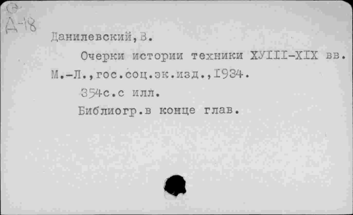 ﻿Данилевский,В.
Очерки истории техники ХУИ1-Х1Х вв. М.-Л.,гос.соц.эк.изд.,1934.
354с.с илл.
Библиогр.в конце глав.